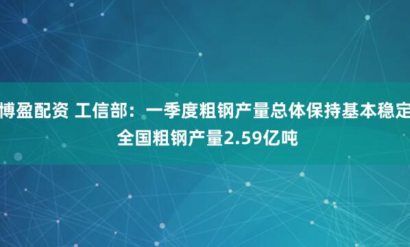 博盈配资 工信部：一季度粗钢产量总体保持基本稳定 全国粗钢产量2.59亿吨