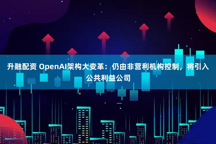 升融配资 OpenAI架构大变革：仍由非营利机构控制，将引入公共利益公司
