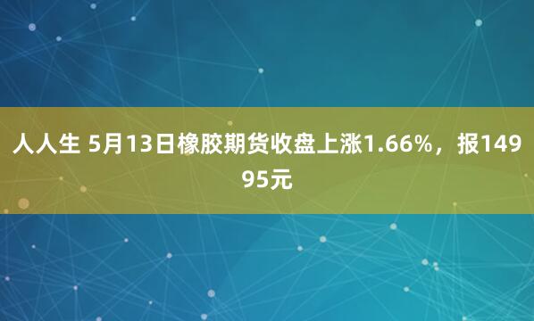 人人生 5月13日橡胶期货收盘上涨1.66%，报14995元