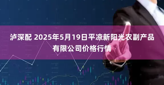 泸深配 2025年5月19日平凉新阳光农副产品有限公司价格行情