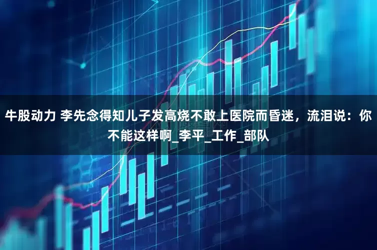 牛股动力 李先念得知儿子发高烧不敢上医院而昏迷，流泪说：你不能这样啊_李平_工作_部队