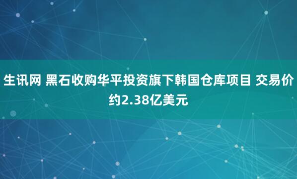 生讯网 黑石收购华平投资旗下韩国仓库项目 交易价约2.38亿美元