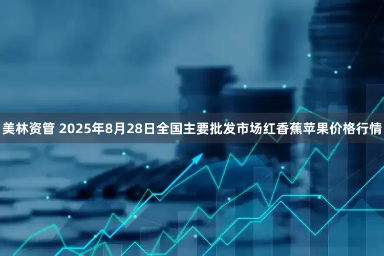美林资管 2025年8月28日全国主要批发市场红香蕉苹果价格行情