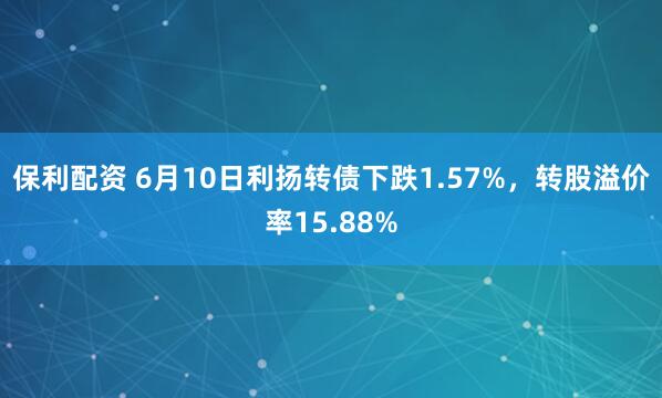 保利配资 6月10日利扬转债下跌1.57%，转股溢价率15.88%
