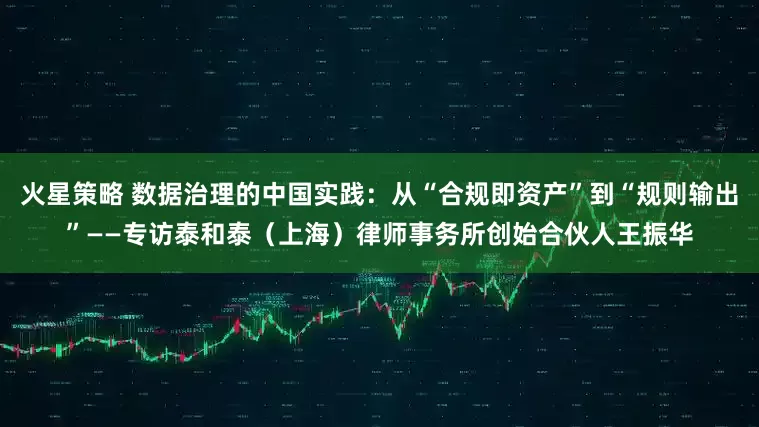 火星策略 数据治理的中国实践：从“合规即资产”到“规则输出”——专访泰和泰（上海）律师事务所创始合伙人王振华