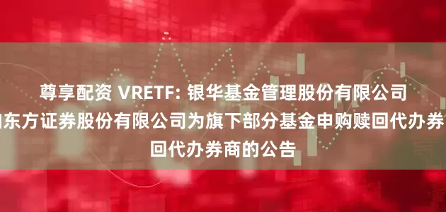 尊享配资 VRETF: 银华基金管理股份有限公司关于增加东方证券股份有限公司为旗下部分基金申购赎回代办券商的公告