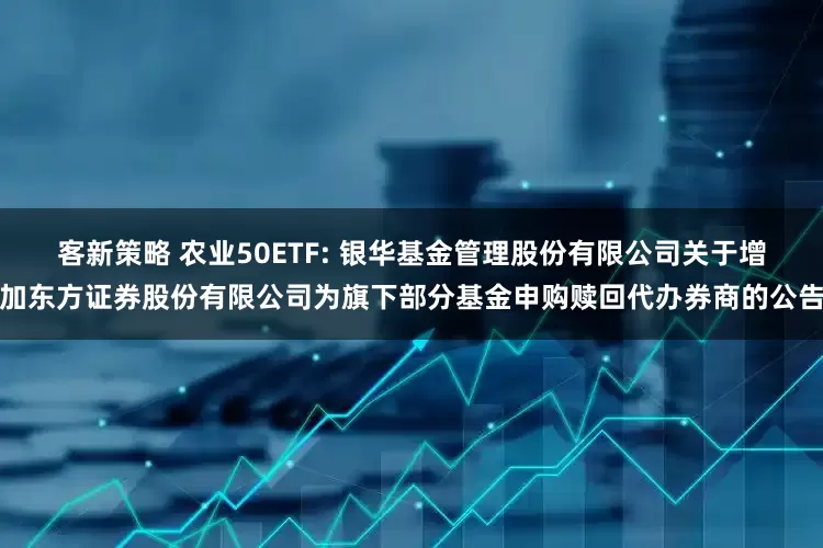 客新策略 农业50ETF: 银华基金管理股份有限公司关于增加东方证券股份有限公司为旗下部分基金申购赎回代办券商的公告