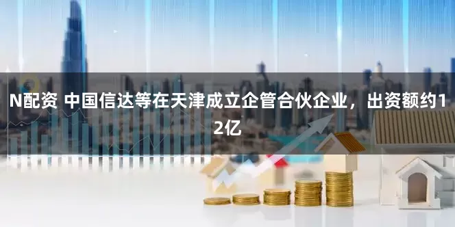 N配资 中国信达等在天津成立企管合伙企业，出资额约12亿