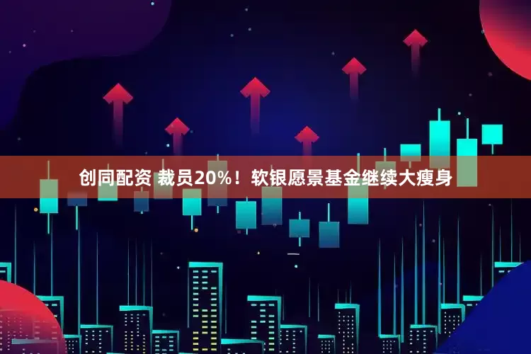 创同配资 裁员20%！软银愿景基金继续大瘦身