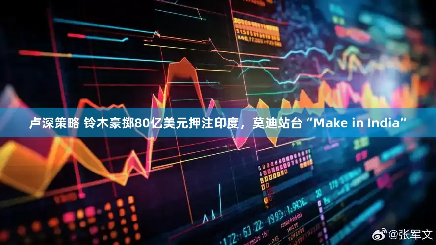 卢深策略 铃木豪掷80亿美元押注印度，莫迪站台“Make in India”