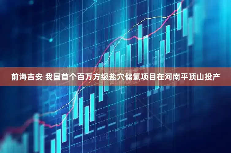 前海吉安 我国首个百万方级盐穴储氢项目在河南平顶山投产